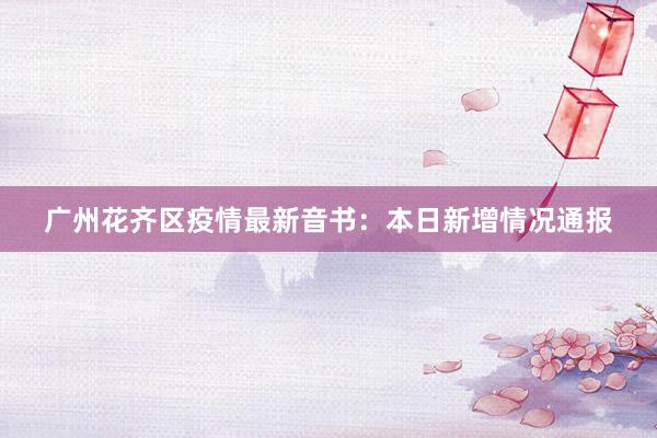 广州花齐区疫情最新音书:本日新增情况通报